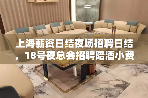 上海薪资日结夜场招聘日结，18号夜总会招聘陪酒小费800/1