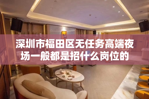 深圳市福田区无任务高端夜场一般都是招什么岗位的