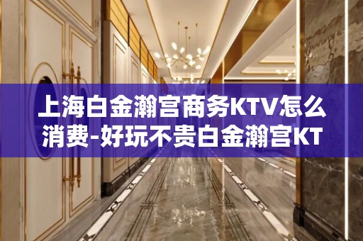 上海白金瀚宫商务KTV怎么消费-好玩不贵白金瀚宫KTV。