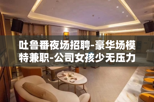 吐鲁番夜场招聘-豪华场模特兼职-公司女孩少无压力