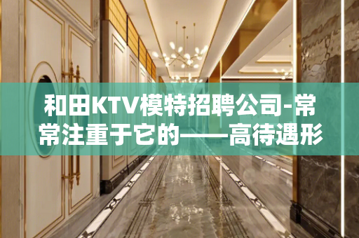 和田KTV模特招聘公司-常常注重于它的——高待遇形式