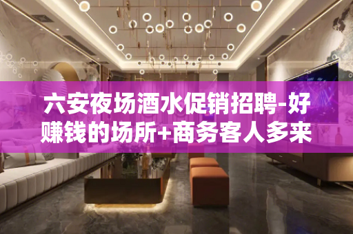 六安夜场酒水促销招聘-好赚钱的场所+商务客人多来就上