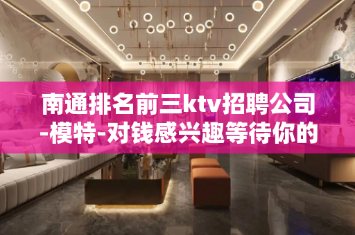 南通排名前三ktv招聘公司-模特-对钱感兴趣等待你的加入