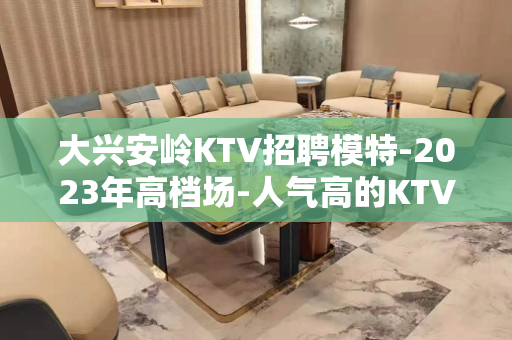 大兴安岭KTV招聘模特-2023年高档场-人气高的KTV