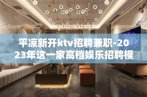 平凉新开ktv招聘兼职-2023年这一家高档娱乐招聘模特