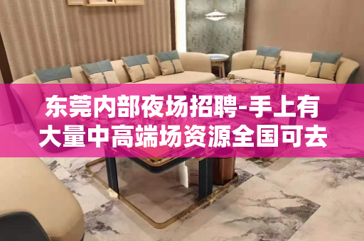 东莞内部夜场招聘-手上有大量中高端场资源全国可去