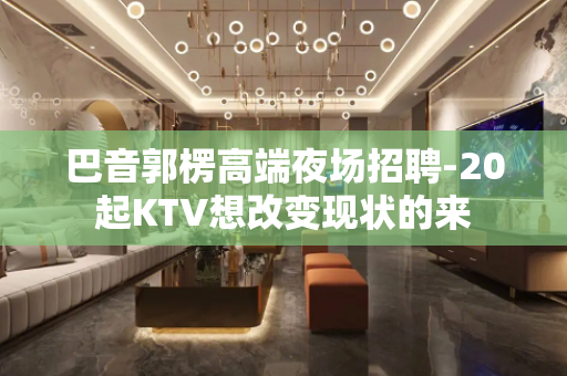 巴音郭楞高端夜场招聘-20起KTV想改变现状的来