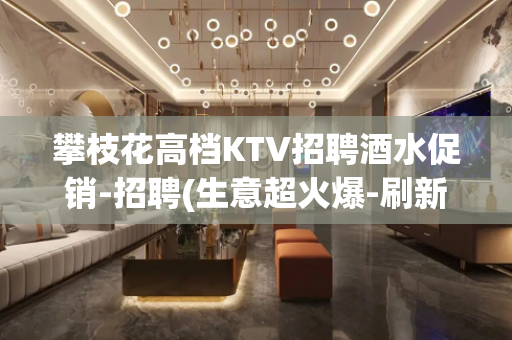 攀枝花高档KTV招聘酒水促销-招聘(生意超火爆-刷新你的认知