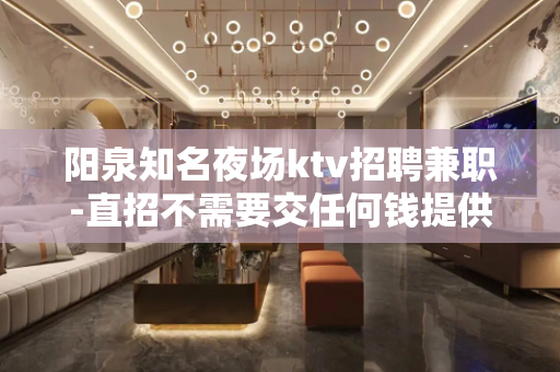 阳泉知名夜场ktv招聘兼职-直招不需要交任何钱提供住宿
