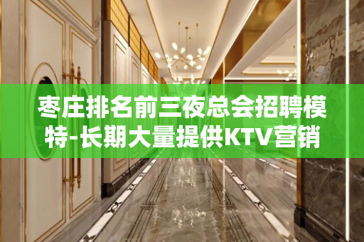 枣庄排名前三夜总会招聘模特-长期大量提供KTV营销资源