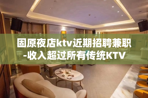 固原夜店ktv近期招聘兼职-收入超过所有传统KTV