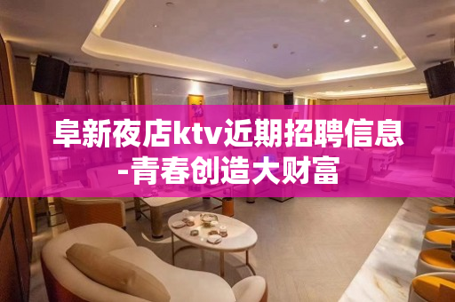 阜新夜店ktv近期招聘信息-青春创造大财富