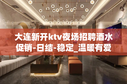 大连新开ktv夜场招聘酒水促销-日结-稳定_温暖有爱