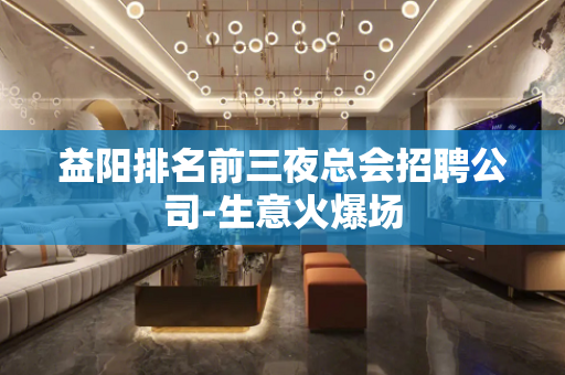 益阳排名前三夜总会招聘公司-生意火爆场