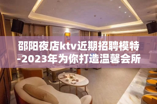 邵阳夜店ktv近期招聘模特-2023年为你打造温馨会所KTV