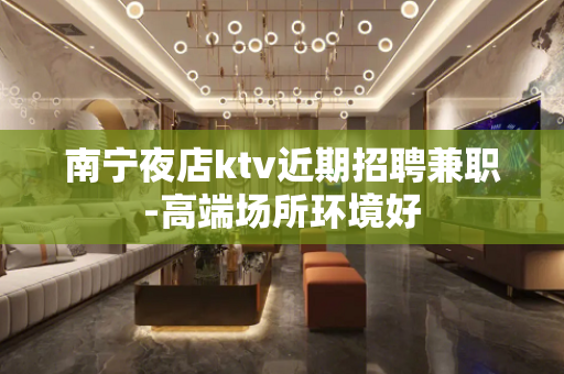 南宁夜店ktv近期招聘兼职-高端场所环境好