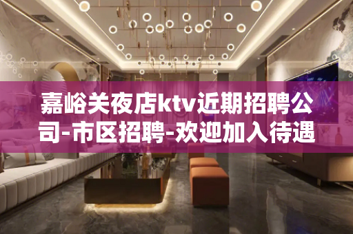 嘉峪关夜店ktv近期招聘公司-市区招聘-欢迎加入待遇好可兼职