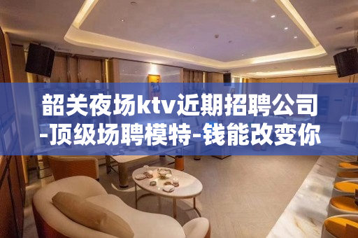 韶关夜场ktv近期招聘公司-顶级场聘模特-钱能改变你的一切