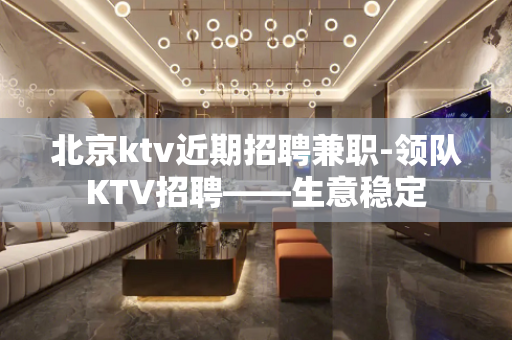 北京ktv近期招聘兼职-领队KTV招聘——生意稳定
