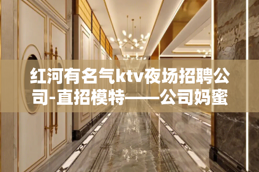 红河有名气ktv夜场招聘公司-直招模特——公司妈蜜直招