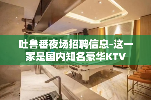 吐鲁番夜场招聘信息-这一家是国内知名豪华KTV