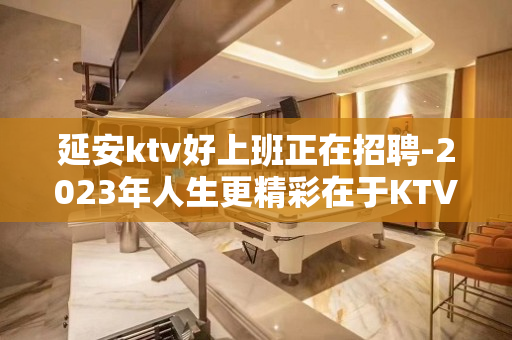 延安ktv好上班正在招聘-2023年人生更精彩在于KTV