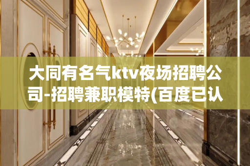 大同有名气ktv夜场招聘公司-招聘兼职模特(百度已认证)