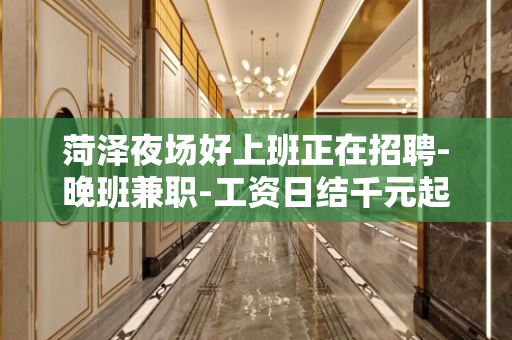 菏泽夜场好上班正在招聘-晚班兼职-工资日结千元起