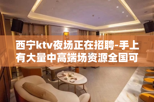 西宁ktv夜场正在招聘-手上有大量中高端场资源全国可去