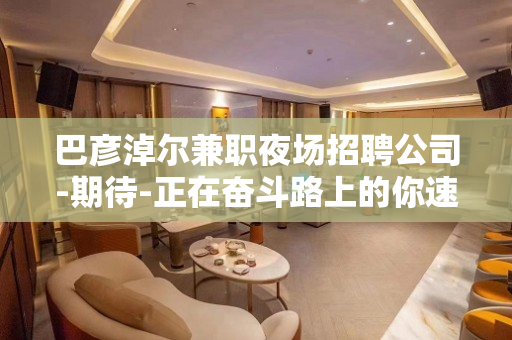 巴彦淖尔兼职夜场招聘公司-期待-正在奋斗路上的你速来