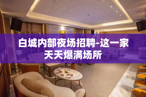 白城内部夜场招聘-这一家天天爆满场所