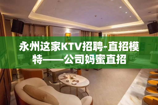 永州这家KTV招聘-直招模特——公司妈蜜直招