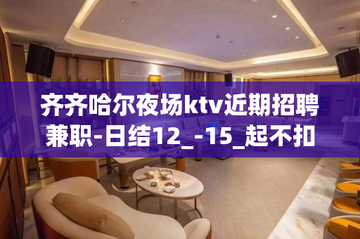 齐齐哈尔夜场ktv近期招聘兼职-日结12_-15_起不扣杂费
