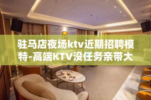 驻马店夜场ktv近期招聘模特-高端KTV没任务亲带大组人多