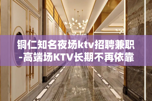 铜仁知名夜场ktv招聘兼职-高端场KTV长期不再依靠别人