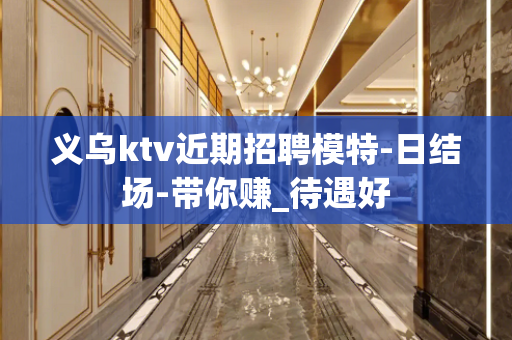 义乌ktv近期招聘模特-日结场-带你赚_待遇好