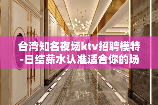 台湾知名夜场ktv招聘模特-日结薪水认准适合你的场所