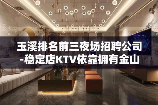 玉溪排名前三夜场招聘公司-稳定店KTV依靠拥有金山银山
