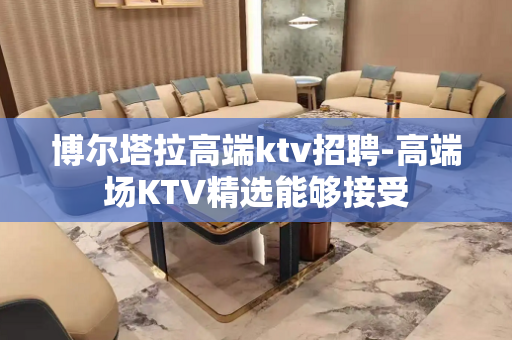 博尔塔拉高端ktv招聘-高端场KTV精选能够接受