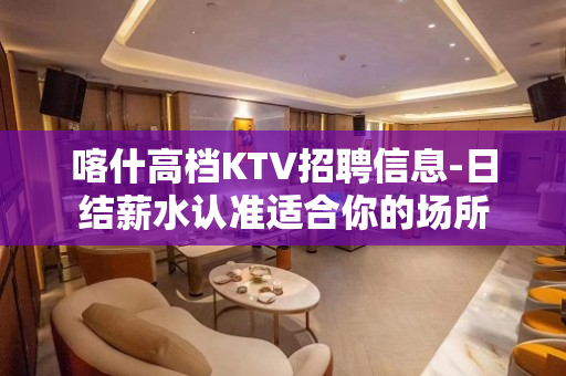 喀什高档KTV招聘信息-日结薪水认准适合你的场所