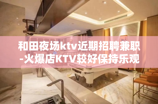 和田夜场ktv近期招聘兼职-火爆店KTV较好保持乐观