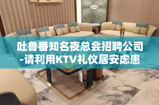吐鲁番知名夜总会招聘公司-请利用KTV礼仪居安虑患