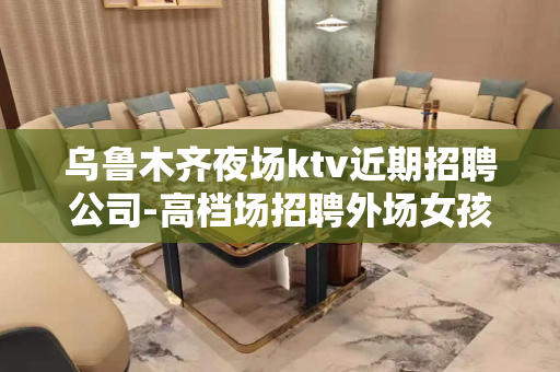 乌鲁木齐夜场ktv近期招聘公司-高档场招聘外场女孩、执着创造