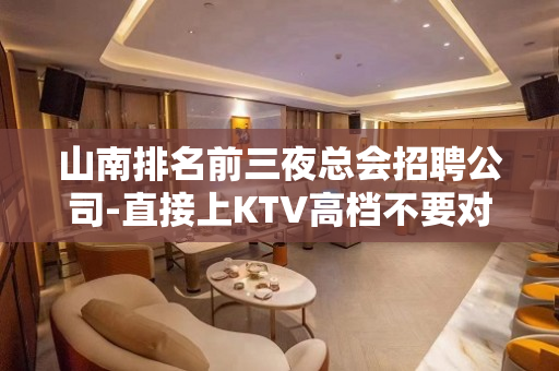 山南排名前三夜总会招聘公司-直接上KTV高档不要对外宣扬