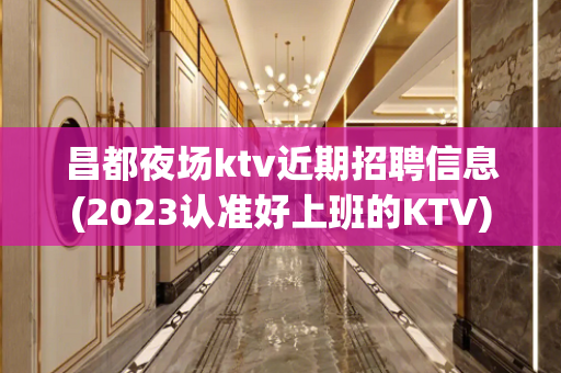 昌都夜场ktv近期招聘信息(2023认准好上班的KTV)