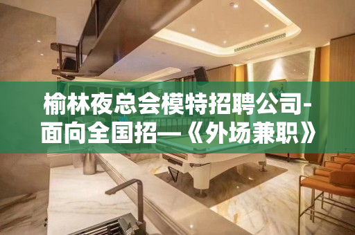 榆林夜总会模特招聘公司-面向全国招—《外场兼职》欢迎你