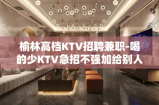 榆林高档KTV招聘兼职-喝的少KTV急招不强加给别人