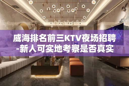 威海排名前三KTV夜场招聘-新人可实地考察是否真实