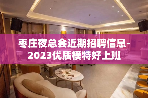 枣庄夜总会近期招聘信息-2023优质模特好上班