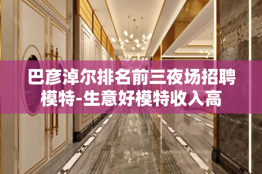 巴彦淖尔排名前三夜场招聘模特-生意好模特收入高